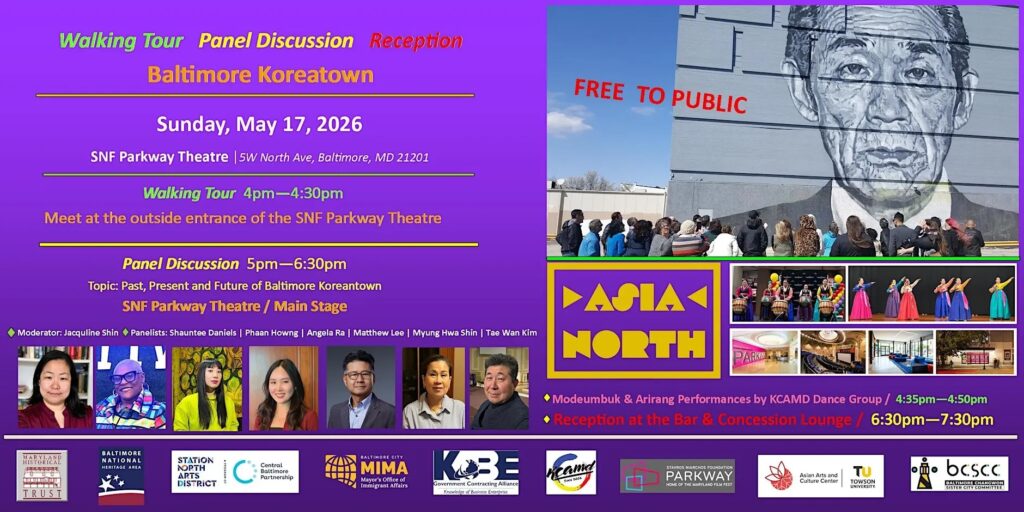Left side of image lists the program and location, and photos of the speakers for the panel discussion
Right side: photo of the Koreatown walking tour in front of the mural of Mr Kim in Station North; photos of Korean cultural performances and SNF Parkway; the Asia North festival logo. Bottom of image: logos of the partners and sponsors, including: Maryland Historical Trust, Baltimore National Heritage Area, Station North Arts District, Central Baltimore Partnership, MIMA (Baltimore City Mayor’s Office of Immigrant Affairs), KOBE Government Contracting Alliance, KCAMD, SNF Parkway (Home of the Maryland Film Fest), Towson University Asian Arts and Culture Center, BCSCC (Baltimore-Changwon Sister City Committee).